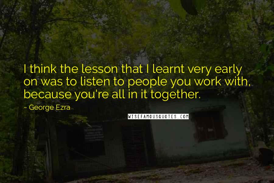 George Ezra Quotes: I think the lesson that I learnt very early on was to listen to people you work with, because you're all in it together.