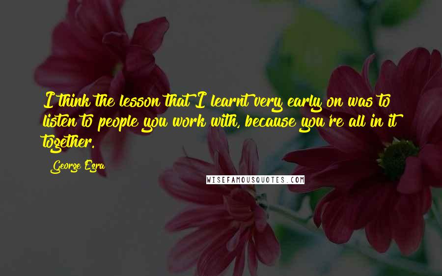 George Ezra Quotes: I think the lesson that I learnt very early on was to listen to people you work with, because you're all in it together.