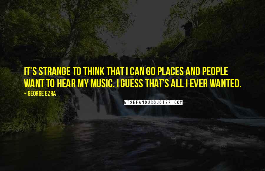 George Ezra Quotes: It's strange to think that I can go places and people want to hear my music. I guess that's all I ever wanted.