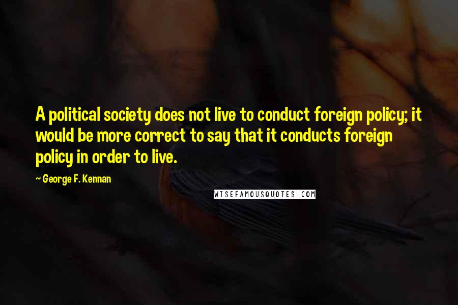 George F. Kennan Quotes: A political society does not live to conduct foreign policy; it would be more correct to say that it conducts foreign policy in order to live.