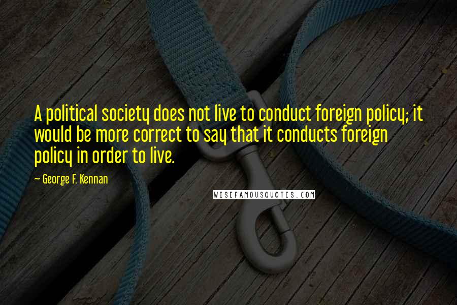 George F. Kennan Quotes: A political society does not live to conduct foreign policy; it would be more correct to say that it conducts foreign policy in order to live.