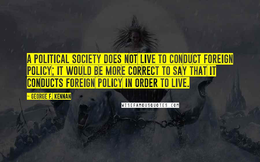 George F. Kennan Quotes: A political society does not live to conduct foreign policy; it would be more correct to say that it conducts foreign policy in order to live.