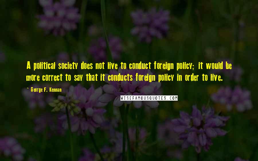 George F. Kennan Quotes: A political society does not live to conduct foreign policy; it would be more correct to say that it conducts foreign policy in order to live.