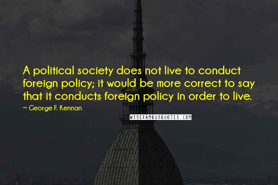 George F. Kennan Quotes: A political society does not live to conduct foreign policy; it would be more correct to say that it conducts foreign policy in order to live.