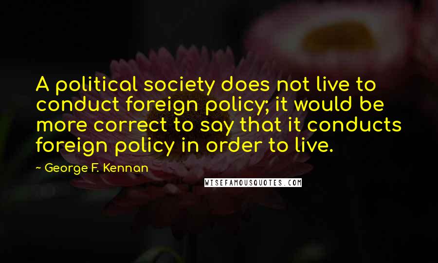 George F. Kennan Quotes: A political society does not live to conduct foreign policy; it would be more correct to say that it conducts foreign policy in order to live.