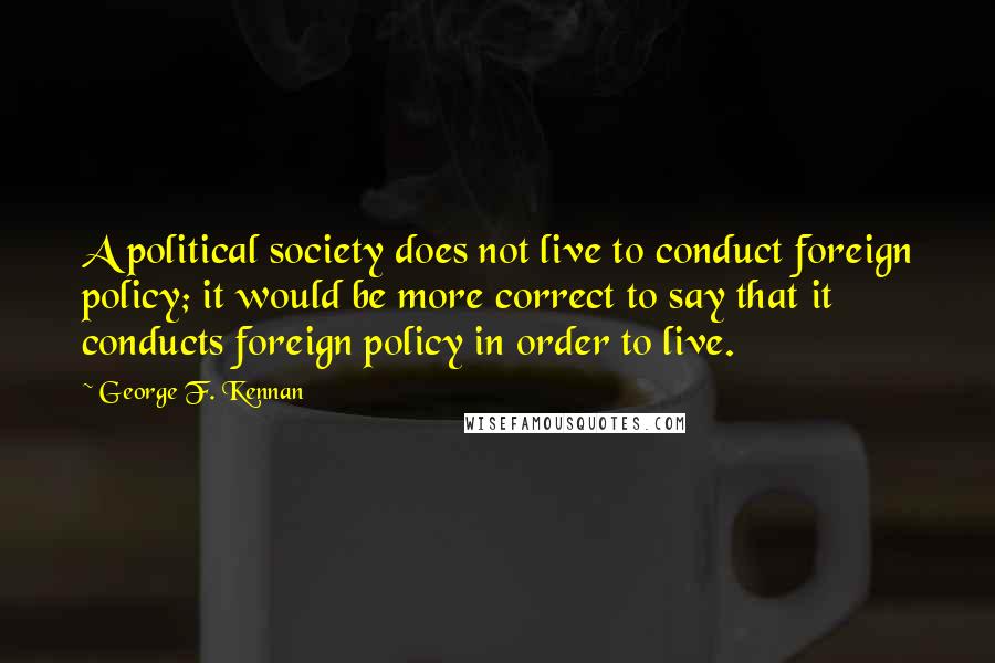 George F. Kennan Quotes: A political society does not live to conduct foreign policy; it would be more correct to say that it conducts foreign policy in order to live.