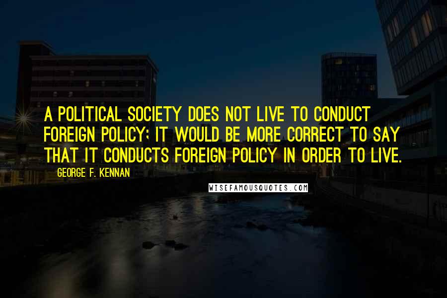 George F. Kennan Quotes: A political society does not live to conduct foreign policy; it would be more correct to say that it conducts foreign policy in order to live.