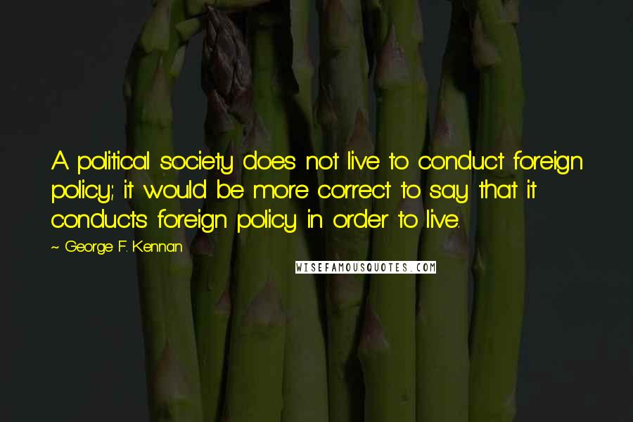 George F. Kennan Quotes: A political society does not live to conduct foreign policy; it would be more correct to say that it conducts foreign policy in order to live.