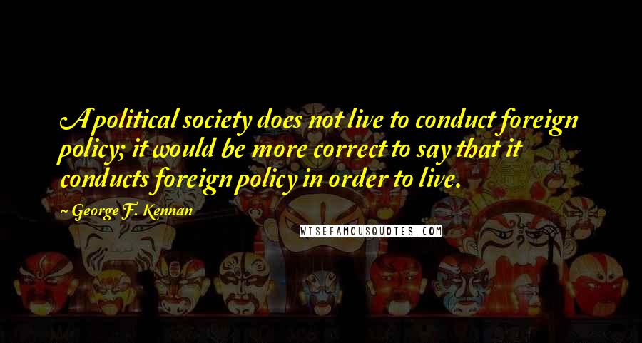 George F. Kennan Quotes: A political society does not live to conduct foreign policy; it would be more correct to say that it conducts foreign policy in order to live.