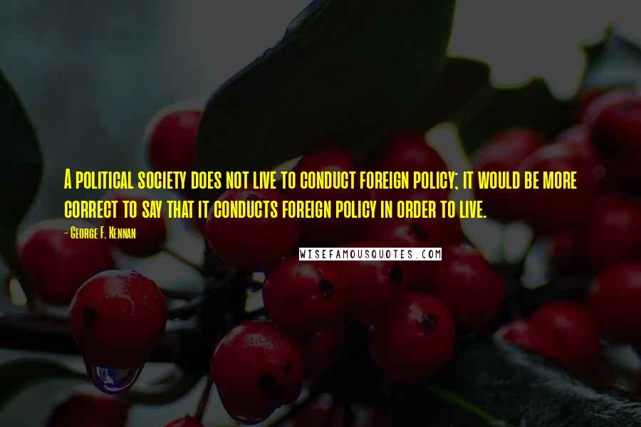 George F. Kennan Quotes: A political society does not live to conduct foreign policy; it would be more correct to say that it conducts foreign policy in order to live.