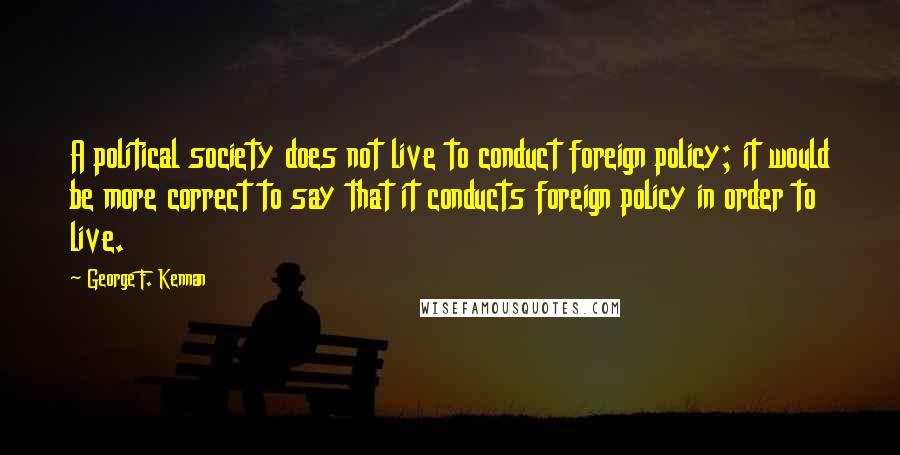 George F. Kennan Quotes: A political society does not live to conduct foreign policy; it would be more correct to say that it conducts foreign policy in order to live.