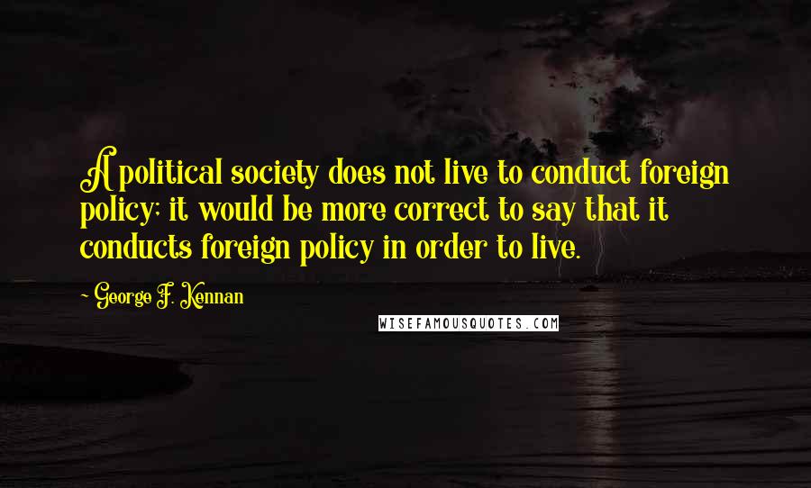 George F. Kennan Quotes: A political society does not live to conduct foreign policy; it would be more correct to say that it conducts foreign policy in order to live.