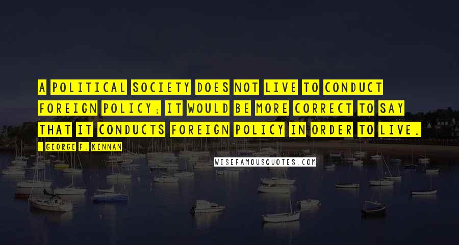 George F. Kennan Quotes: A political society does not live to conduct foreign policy; it would be more correct to say that it conducts foreign policy in order to live.