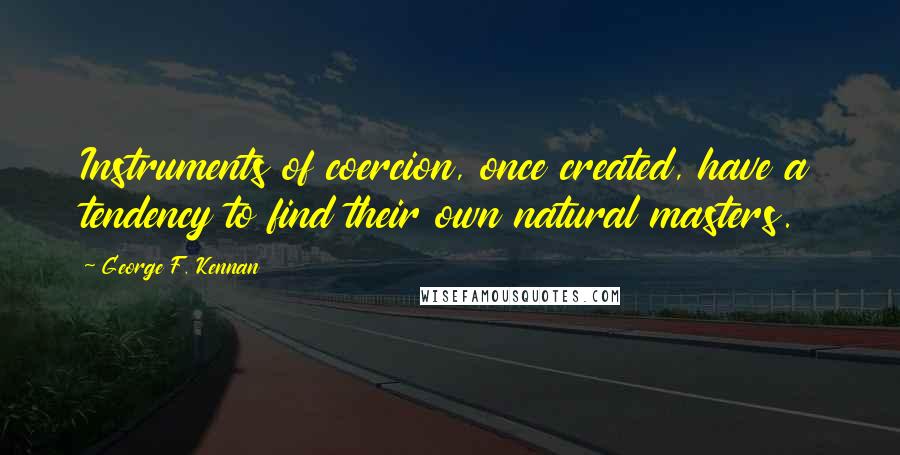 George F. Kennan Quotes: Instruments of coercion, once created, have a tendency to find their own natural masters.