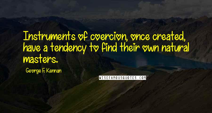 George F. Kennan Quotes: Instruments of coercion, once created, have a tendency to find their own natural masters.