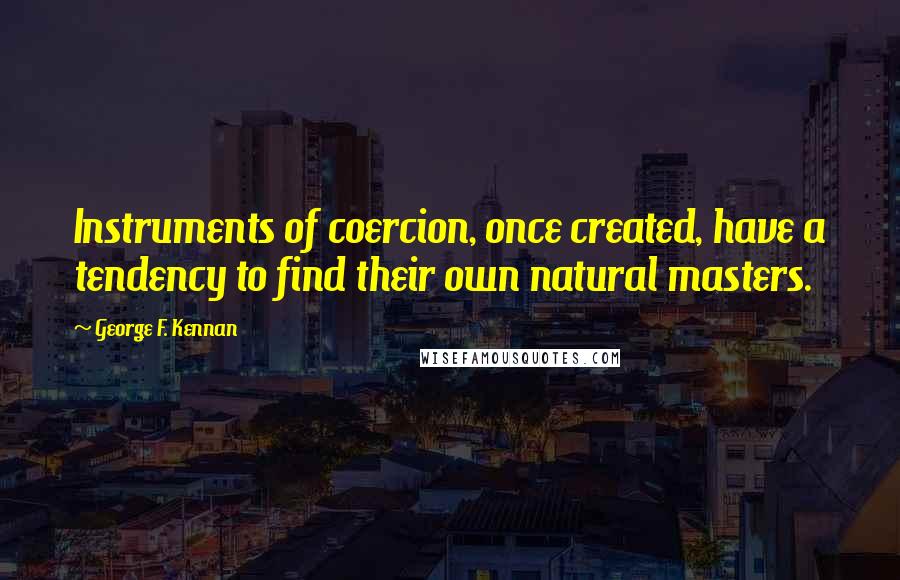 George F. Kennan Quotes: Instruments of coercion, once created, have a tendency to find their own natural masters.