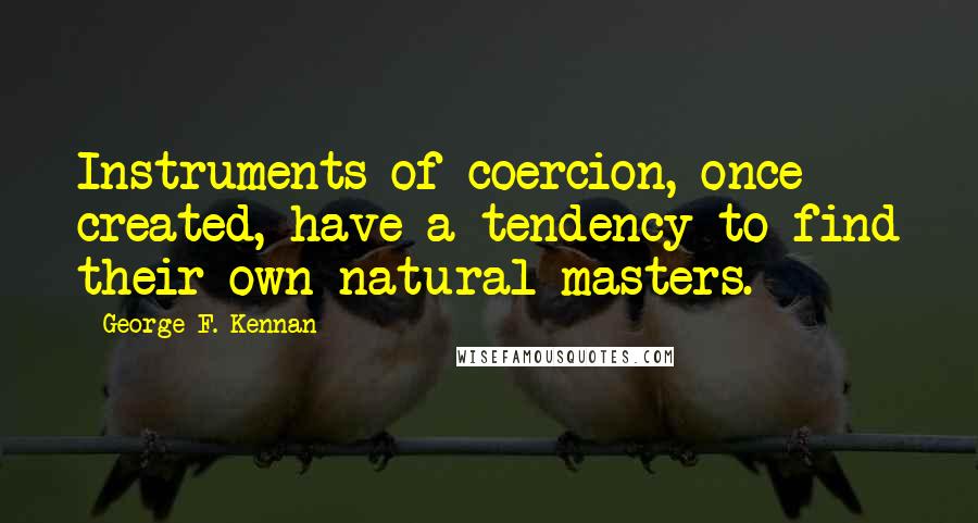 George F. Kennan Quotes: Instruments of coercion, once created, have a tendency to find their own natural masters.