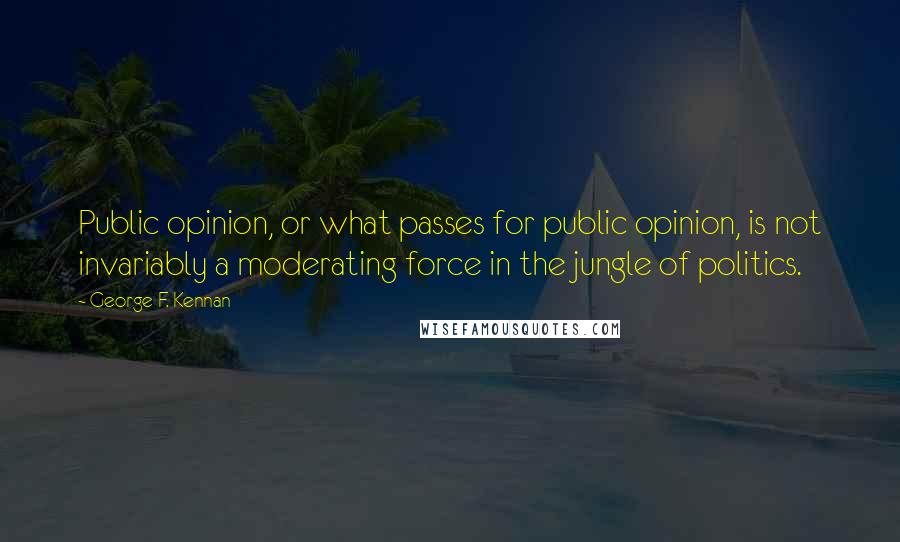 George F. Kennan Quotes: Public opinion, or what passes for public opinion, is not invariably a moderating force in the jungle of politics.