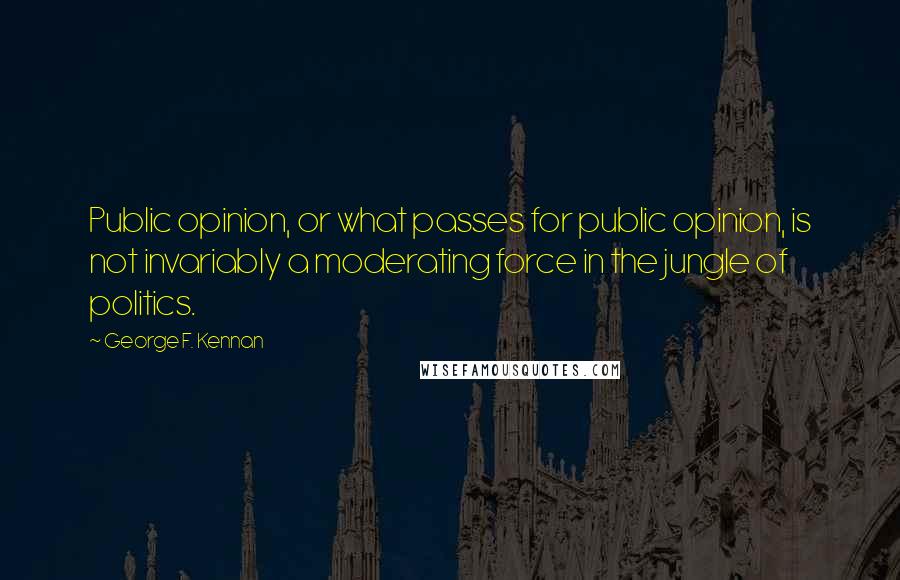 George F. Kennan Quotes: Public opinion, or what passes for public opinion, is not invariably a moderating force in the jungle of politics.