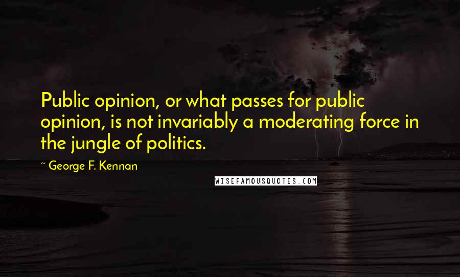 George F. Kennan Quotes: Public opinion, or what passes for public opinion, is not invariably a moderating force in the jungle of politics.