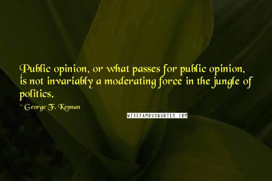 George F. Kennan Quotes: Public opinion, or what passes for public opinion, is not invariably a moderating force in the jungle of politics.