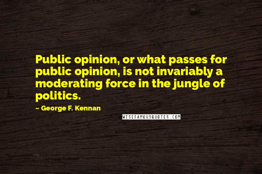 George F. Kennan Quotes: Public opinion, or what passes for public opinion, is not invariably a moderating force in the jungle of politics.