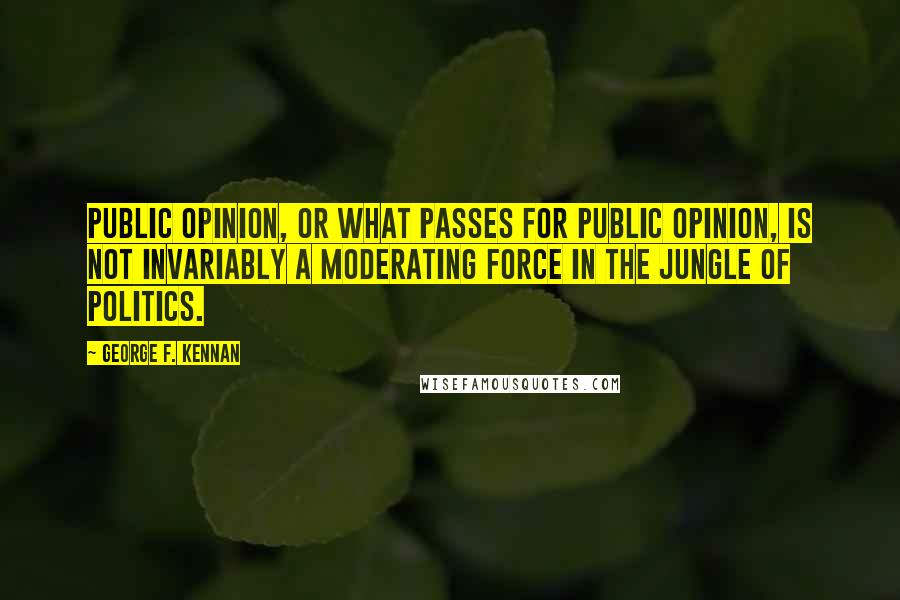 George F. Kennan Quotes: Public opinion, or what passes for public opinion, is not invariably a moderating force in the jungle of politics.