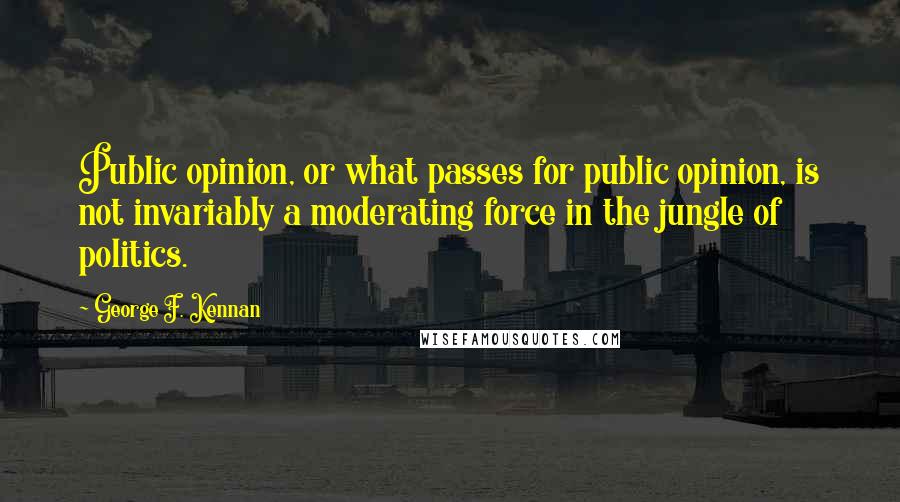 George F. Kennan Quotes: Public opinion, or what passes for public opinion, is not invariably a moderating force in the jungle of politics.