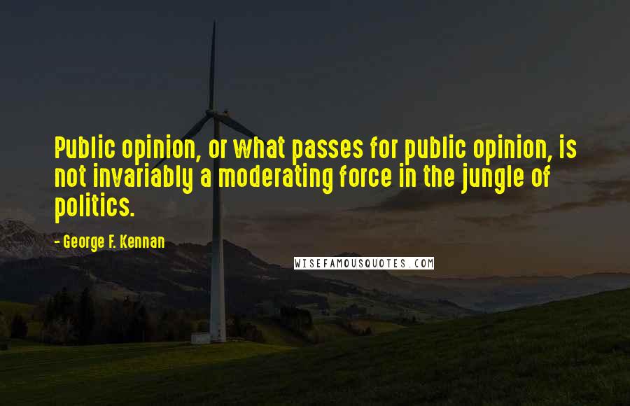 George F. Kennan Quotes: Public opinion, or what passes for public opinion, is not invariably a moderating force in the jungle of politics.