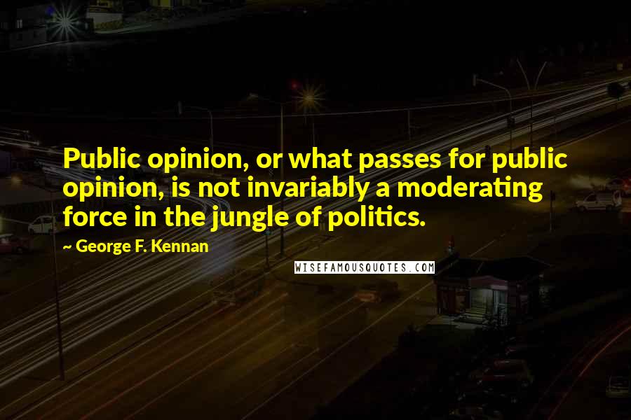 George F. Kennan Quotes: Public opinion, or what passes for public opinion, is not invariably a moderating force in the jungle of politics.