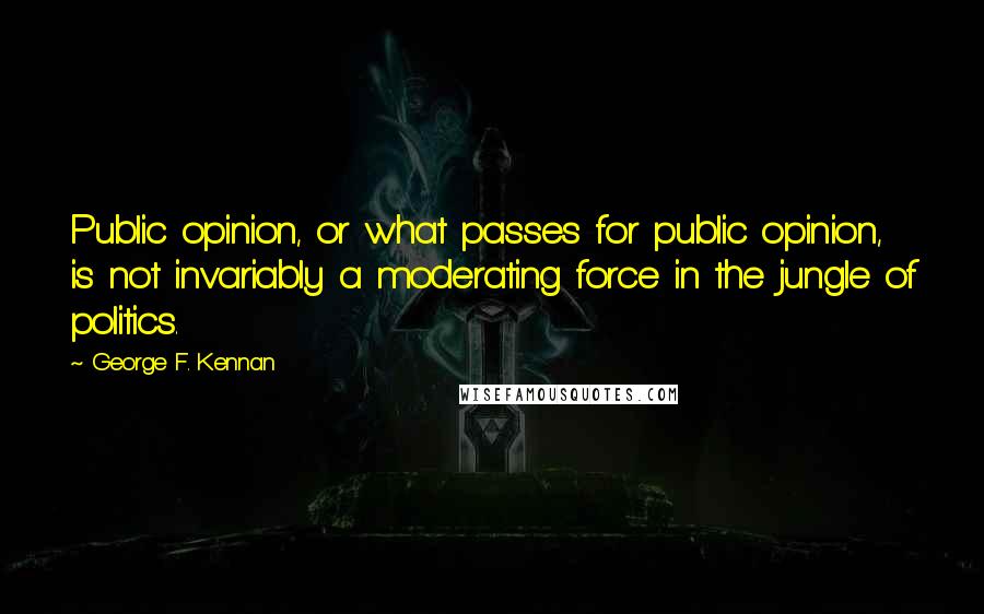 George F. Kennan Quotes: Public opinion, or what passes for public opinion, is not invariably a moderating force in the jungle of politics.