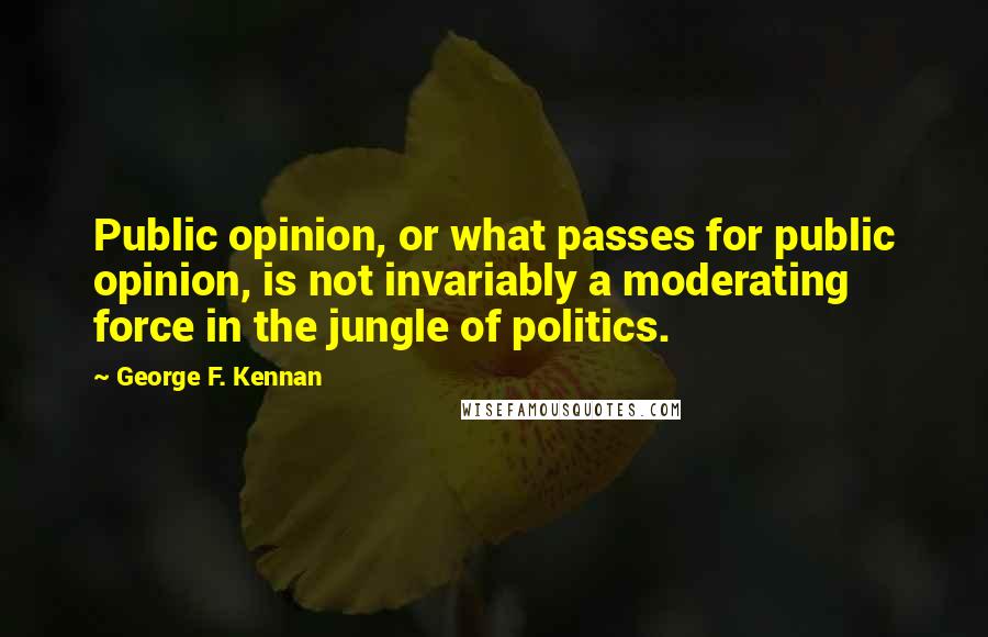 George F. Kennan Quotes: Public opinion, or what passes for public opinion, is not invariably a moderating force in the jungle of politics.