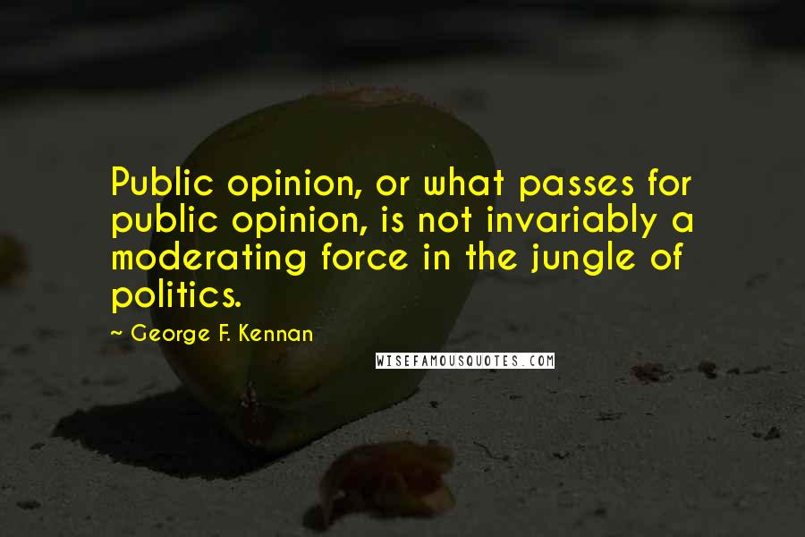 George F. Kennan Quotes: Public opinion, or what passes for public opinion, is not invariably a moderating force in the jungle of politics.