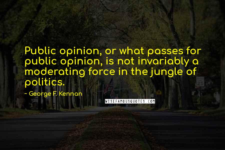 George F. Kennan Quotes: Public opinion, or what passes for public opinion, is not invariably a moderating force in the jungle of politics.