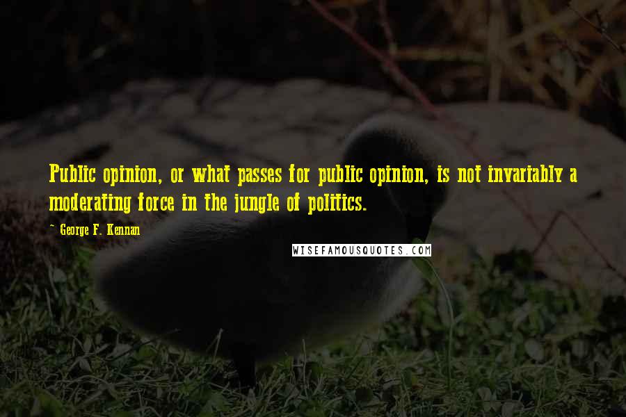 George F. Kennan Quotes: Public opinion, or what passes for public opinion, is not invariably a moderating force in the jungle of politics.