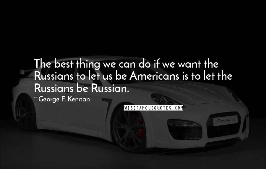 George F. Kennan Quotes: The best thing we can do if we want the Russians to let us be Americans is to let the Russians be Russian.