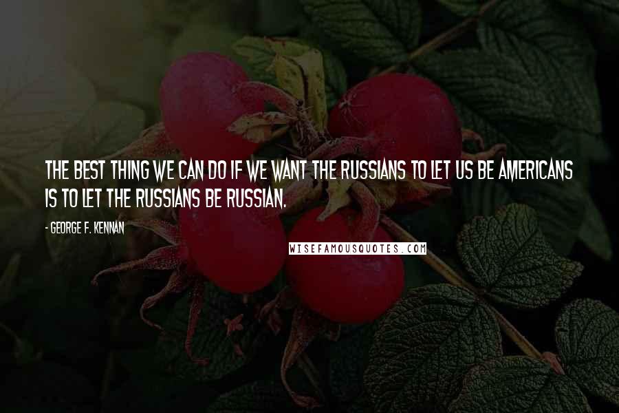 George F. Kennan Quotes: The best thing we can do if we want the Russians to let us be Americans is to let the Russians be Russian.