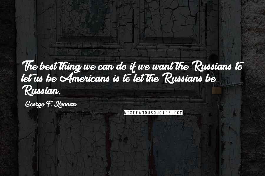 George F. Kennan Quotes: The best thing we can do if we want the Russians to let us be Americans is to let the Russians be Russian.