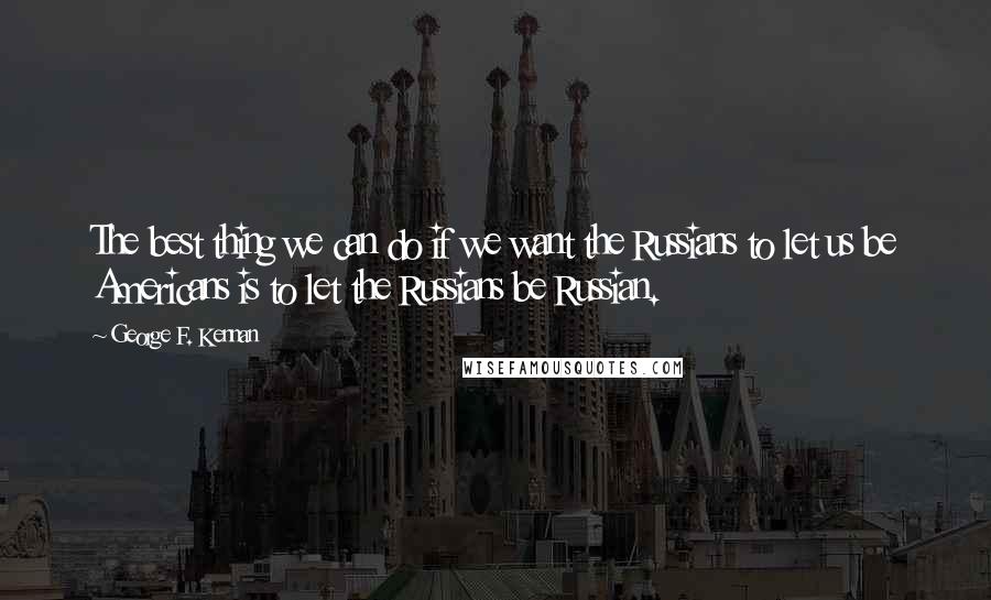 George F. Kennan Quotes: The best thing we can do if we want the Russians to let us be Americans is to let the Russians be Russian.