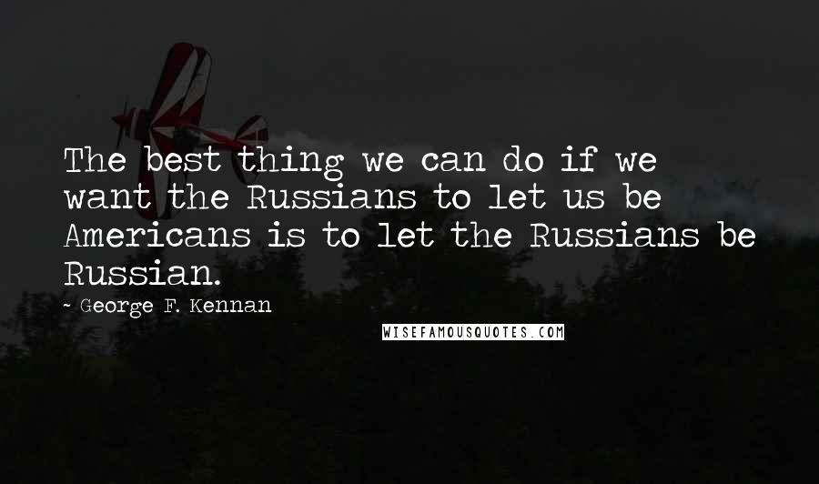 George F. Kennan Quotes: The best thing we can do if we want the Russians to let us be Americans is to let the Russians be Russian.