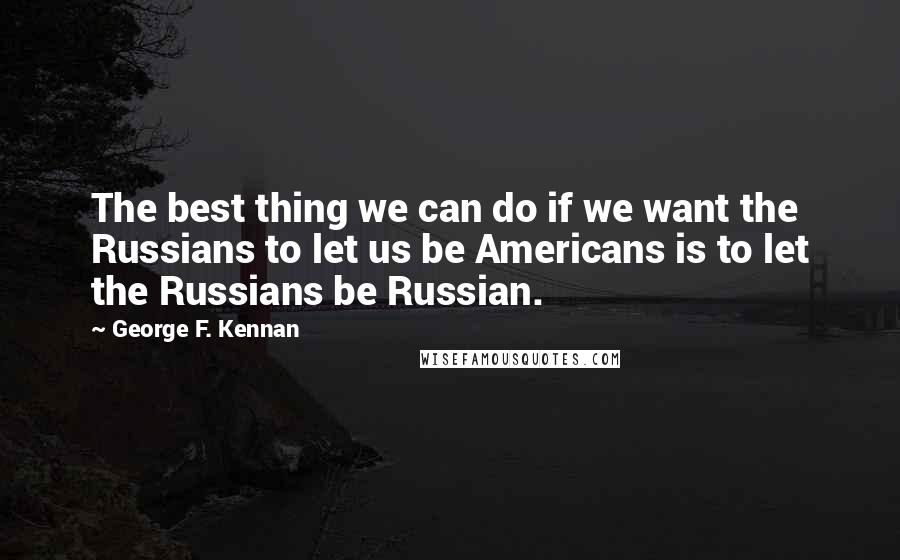 George F. Kennan Quotes: The best thing we can do if we want the Russians to let us be Americans is to let the Russians be Russian.