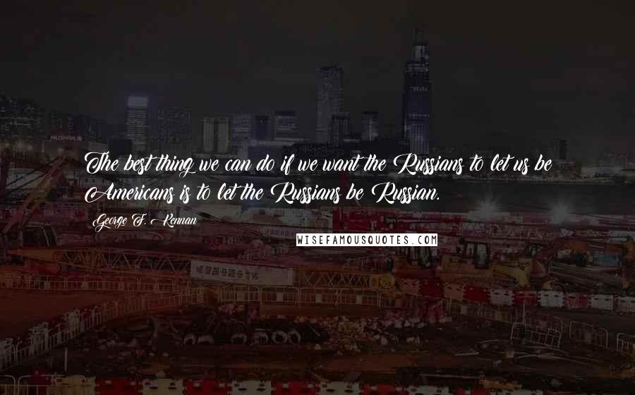 George F. Kennan Quotes: The best thing we can do if we want the Russians to let us be Americans is to let the Russians be Russian.