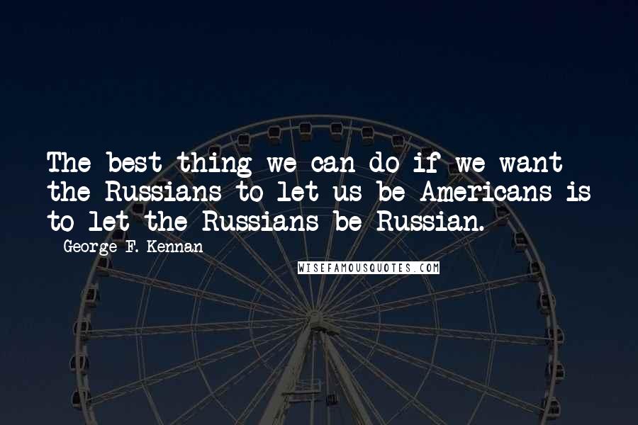 George F. Kennan Quotes: The best thing we can do if we want the Russians to let us be Americans is to let the Russians be Russian.