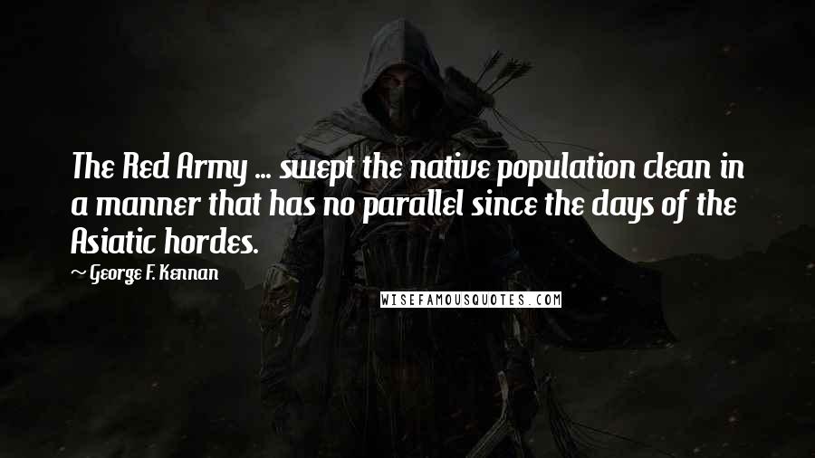 George F. Kennan Quotes: The Red Army ... swept the native population clean in a manner that has no parallel since the days of the Asiatic hordes.