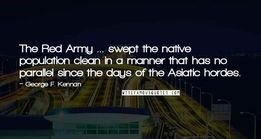 George F. Kennan Quotes: The Red Army ... swept the native population clean in a manner that has no parallel since the days of the Asiatic hordes.