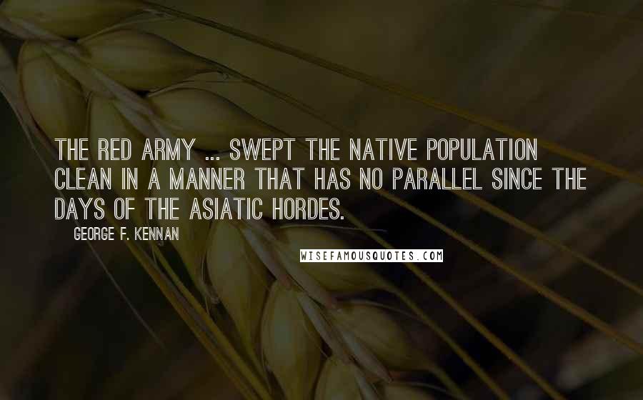 George F. Kennan Quotes: The Red Army ... swept the native population clean in a manner that has no parallel since the days of the Asiatic hordes.