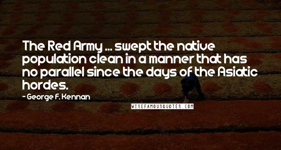 George F. Kennan Quotes: The Red Army ... swept the native population clean in a manner that has no parallel since the days of the Asiatic hordes.