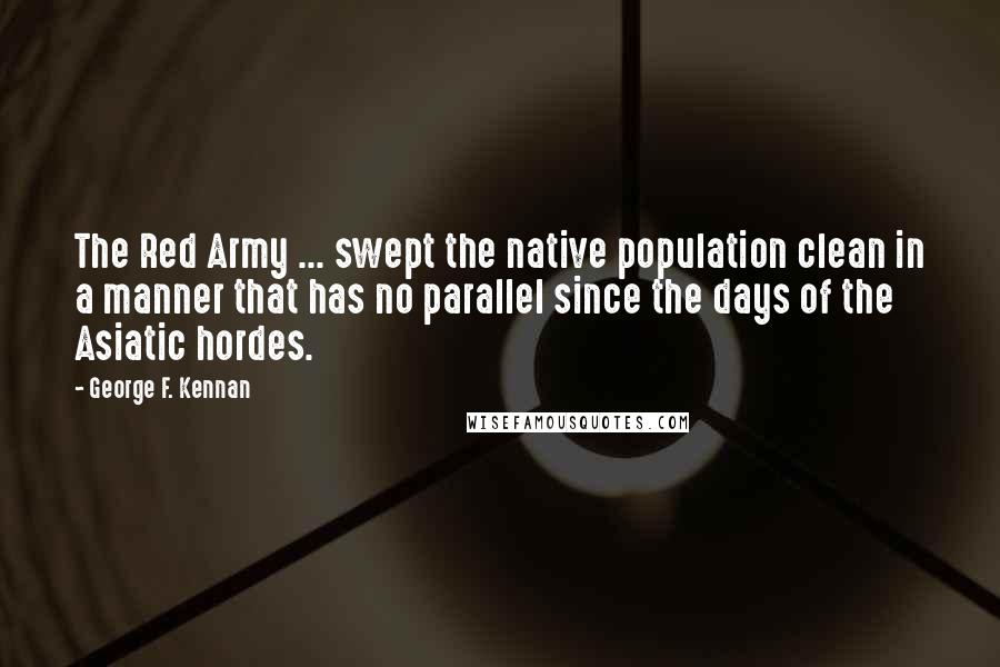 George F. Kennan Quotes: The Red Army ... swept the native population clean in a manner that has no parallel since the days of the Asiatic hordes.