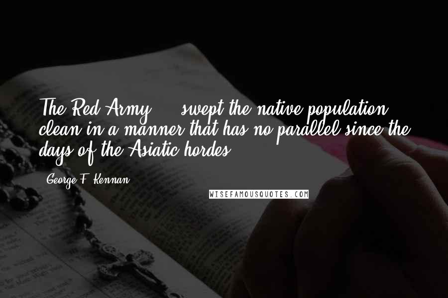 George F. Kennan Quotes: The Red Army ... swept the native population clean in a manner that has no parallel since the days of the Asiatic hordes.