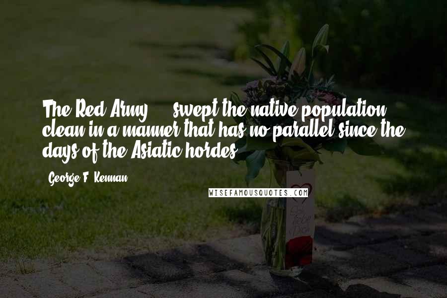 George F. Kennan Quotes: The Red Army ... swept the native population clean in a manner that has no parallel since the days of the Asiatic hordes.